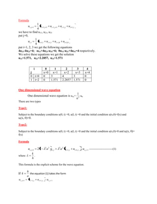 Formula 
i j i j i j i j i j u u u u u , 1 1, 1 1, 1 1, 1, 4 
1 
we have to find u11, u21, u31 
put j=0, 
,1 1,1 1,1 1,0 1,0 4 
1 
i i i i i u u u u u 
put i=1, 2, 3 we get the following equations 
4u11-4u21=4; -u11+4u21-u31=6; 0u11-u21+4u31=4 respectively. 
We solve these equations we get the solution 
u11=1.571, u21=2.2857, u31=1.571 
One dimensional wave equation 
One dimensional wave equation is uxx= 2 
1 
utt 
There are two types 
Type1: 
Subject to the boundary conditions u(0, t) =0, u(l, t) =0 and the initial condition u(x,0)=f(x) and 
ut(x, 0)=0. 
Type2: 
Subject to the boundary conditions u(0, t) =0, u(l, t) =0 and the initial condition u(x,0)=0 and ut(x, 0)= 
f(x) 
Formula 
1, 1, , 1 
2 2 
, 
2 2 
, 1 21 i j i j i j i j i j u a u a u u u -------------------------(1) 
where 
h 
k 
. 
This formula is the explicit scheme for the wave equation. 
If 
a 
h 
k the equation (1) takes the form 
i , j 1 i 1, j i 1, j i , j 1 u u u u 
i 
j 
0 1 2 3 4 
x=0 x=1 x=2 x=3 x=4 
0 t=0 0 3 4 3 0 
1 t=2 0 1.571 2.2857 1.571 0 
 