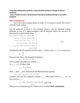 Gaussian elimination method, Gauss-Jordan method, belongs to Direct 
methods, 
Gauss-Seidel iterative method and relaxation method belongs to iterative 
methods. 
Back Substitution 
Let A be a given square matrix of order ‘n’, b a given n-vector. We wish to 
solve the linear system. 
Ax b 
For the unknown n-vector x. The solution vector x can be obtained without 
difficulty in case A is upper-triangular with all diagonal entries are non-zero. In 
that case the system has the form 
nn n n 
n n n n n n n n n 
n n n n n n n 
n n n n 
n n n n 
a x b 
a x a x a x b 
a x a x b 
a x a x a x b 
a x a x a x a x b 
:::::::::: :::::::::: :::::::::: :::::::::: ::::: 
... 
... 
1, 1 1 1, 2 1 
2, 2 2 2, 1 1 2 
22 2 2, 1 1 2 2 
11 1 12 2 1, 1 1 1 1 
(1) 
In particular, the last equation involves only n x ; hence, since 0 nn a , we must have 
nn 
n 
n a 
b 
x 
Since we now know, the second last equation 
n 1,n 1 n 1 n 1,n n n 1 a x a x b 
Involves only one unknown, namely, n 1 x . 
As 0 n 1,n 1 a , it follows that 
1, 1 
1 1, 
1 
n n 
n n n n 
n a 
b a x 
x 
With n x and n 1 x now determined, the third from last equation 
n 2,n 2 n 2 n 2,n 1 n 1 n 2,n n n 2 a x a x a x b 
Contains only one true unknown, namely, n 2 x . Once again, wince 0 n 2,n 2 a , we 
can solve for n 2 x . 
2, 2 
2 2, 1 1 1 2, 
2 
n n 
n n n n n n n n 
n a 
b a x b a x 
x and so on. 
This process of determining the solution of (1) is called Back substitution. 
 
