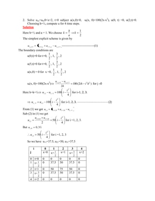 2. Solve uxx=utt,0<x<2, t>0 subject u(x,0)=0, ut(x, 0)=100(2x-x2), u(0, t) =0, u(2,t)=0. 
Choosing h=½, compute u for 4 time steps. 
Solution 
Here h=½ and a = 1. We choose 
a 
h 
k 
2 
1 
k 
The simplest explicit scheme is given by 
i , j 1 i 1, j i 1, j i , j 1 u u u u --------------------------------(1) 
The boundary conditions are 
u(0,t)=0 for t=0, 
2 
1 
, 1, 
2 
3 
, 2 
u(5,t)=0 for t=0, 
2 
1 
, 1, 
2 
3 
, 2 
u(x,0) = 0 for x =0, 
2 
1 
, 1, 
2 
3 
, 2 
ut(x, 0)=100(2x-x2) 100(2 ) 
2 
, 1 , 1 2 2 ih i h 
k 
u u i j i j for j =0 
Here h=k=½ 
4 
100 
2 
,1 , 1 
i 
u u i i i for i=1, 2, 3. 
4 
100 
2 
, 1 ,1 
i 
u u i i i for i=1, 2, 3. ---------------------------(2) 
From (1) we get i ,1 i 1,0 i 1,0 i , 1 u u u u 
Sub (2) in (1) we get 
4 
50 
2 
2 
1,0 1,0 
1 , 
i 
i 
u u 
u i i 
i for i =1, 2, 3. 
But 0 i ,0 u , i 
4 
50 
2 
1 , 
i 
u i i for i =1, 2, 3 
So we have u11=37.5, u21=50, u31=37.5 
i 
j 
0 1 2 3 4 
x=0 x= 
2 
1 x=1 x= 
2 
3 x=2 
0 t=0 0 0 0 0 0 
1 t= 
2 
1 0 37.5 50 37.5 0 
2 t=1 0 50 75 50 0 
3 t= 
2 
3 0 37.5 50 37.5 0 
4 t=2 0 0 0 0 0 
 