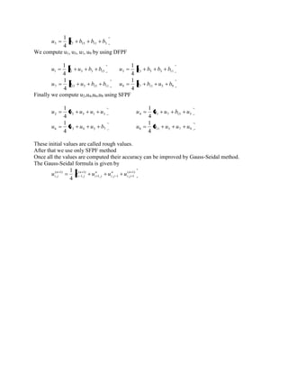5 7 15 11 3 4 
1 
u b b b b 
We compute u1, u3, u7, u9 by using DFPF 
1 1 5 3 15 4 
1 
u b u b b 3 5 5 3 11 4 
1 
u u b b b 
7 13 5 15 11 4 
1 
u b u b b 9 7 11 5 9 4 
1 
u b b u b 
Finally we compute u2,u4,u6,u8 using SFPF 
2 3 5 1 3 4 
1 
u b u u u 4 1 7 15 5 4 
1 
u u u b u 
6 3 9 5 7 4 
1 
u u u u b 8 11 5 7 9 4 
1 
u b u u u 
These initial values are called rough values. 
After that we use only SFPF method 
Once all the values are computed their accuracy can be improved by Gauss-Seidal method. 
The Gauss-Seidal formula is given by 
( 1) 
1, , 1 , 1 
( 1) 
1, 
( 1) 
, 4 
1 n 
i j 
n 
i j 
n 
i j 
n 
i j 
n 
i j u u u u u 
 