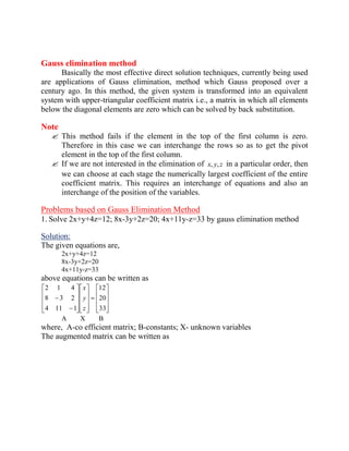 Gauss elimination method 
Basically the most effective direct solution techniques, currently being used 
are applications of Gauss elimination, method which Gauss proposed over a 
century ago. In this method, the given system is transformed into an equivalent 
system with upper-triangular coefficient matrix i.e., a matrix in which all elements 
below the diagonal elements are zero which can be solved by back substitution. 
Note 
 This method fails if the element in the top of the first column is zero. 
Therefore in this case we can interchange the rows so as to get the pivot 
element in the top of the first column. 
 If we are not interested in the elimination of x, y, z in a particular order, then 
we can choose at each stage the numerically largest coefficient of the entire 
coefficient matrix. This requires an interchange of equations and also an 
interchange of the position of the variables. 
Problems based on Gauss Elimination Method 
1. Solve 2x+y+4z=12; 8x-3y+2z=20; 4x+11y-z=33 by gauss elimination method 
Solution: 
The given equations are, 
2x+y+4z=12 
8x-3y+2z=20 
4x+11y-z=33 
above equations can be written as 
33 
20 
12 
4 11 1 
8 3 2 
2 1 4 
z 
y 
x 
A X B 
where, A-co efficient matrix; B-constants; X- unknown variables 
The augmented matrix can be written as 
 