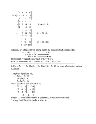 3 1 3 
3 1 3 
2 1 2 
9 7 
0 0 189 189 
0 7 14 28 
2 1 4 12 
~ 
2 
0 9 9 9 
0 7 14 28 
2 1 4 12 
~ 
4 
4 11 1 33 
0 7 14 28 
2 1 4 12 
~ 
4 11 1 33 
8 3 2 20 
2 1 4 12 
, 
R R R 
R R R 
R R R 
A B 
solutions are obtained from above matrix by back substitution method as 
2x+y +4z = 12 (1) 
7y +14z = 28 (2) 
189z = 189 (3) 
from the above equations we get z=1, y=2, x=3 
thus the solution of the equations are x=3 ; y= 2 ; z=1 
------------------------------------------------------------------------------------------------------ 
2. Solve 3x+4y+5z=18; 2x-y+8z=13; 5x-2y+7z=20 by gauss elimination method 
Solution: 
The given equations are, 
3x+4y+5z=18 
2x-y+8z=13 
5x-2y+7z=20 
above equations can be written as 
20 
13 
18 
5 2 7 
2 1 8 
3 4 5 
z 
y 
x 
A X B 
where, A-co efficient matrix; B-constants; X- unknown variables 
The augmented matrix can be written as 
 