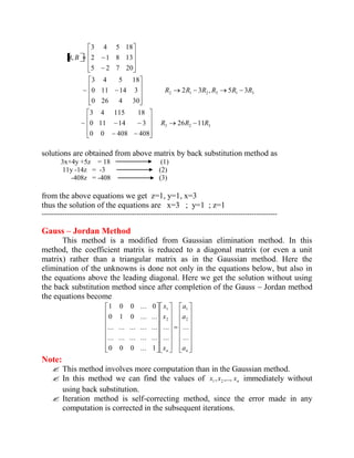 26 11 
0 0 408 408 
0 11 14 3 
3 4 115 18 
~ 
2 3 , 5 3 
0 26 4 30 
0 11 14 3 
3 4 5 18 
~ 
5 2 7 20 
2 1 8 13 
3 4 5 18 
, 
3 2 3 
2 1 2 3 1 3 
R R R 
R R R R R R 
A B 
solutions are obtained from above matrix by back substitution method as 
3x+4y +5z = 18 (1) 
11y -14z = -3 (2) 
-408z = -408 (3) 
from the above equations we get z=1, y=1, x=3 
thus the solution of the equations are x=3 ; y=1 ; z=1 
------------------------------------------------------------------------------------------------------ 
Gauss – Jordan Method 
This method is a modified from Gaussian elimination method. In this 
method, the coefficient matrix is reduced to a diagonal matrix (or even a unit 
matrix) rather than a triangular matrix as in the Gaussian method. Here the 
elimination of the unknowns is done not only in the equations below, but also in 
the equations above the leading diagonal. Here we get the solution without using 
the back substitution method since after completion of the Gauss – Jordan method 
the equations become 
n n a 
a 
a 
x 
x 
x 
... 
... 
... 
... 
0 0 0 ... 1 
... ... ... ... ... 
... ... ... ... ... 
0 1 0 ... ... 
1 0 0 ... 0 
2 
1 
2 
1 
Note: 
 This method involves more computation than in the Gaussian method. 
 In this method we can find the values of n x , x ,..., x 1 2 immediately without 
using back substitution. 
 Iteration method is self-correcting method, since the error made in any 
computation is corrected in the subsequent iterations. 
 