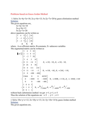 Problems based on Gauss Jordan Method 
1. Solve 3x+4y+5z=18; 2x-y+8z=13; 5x-2y+7z=20 by gauss elimination method 
Solution: 
The given equations are, 
3x+4y+5z=18 
2x-y+8z=13 
5x-2y+7z=20 
above equations can be written as 
20 
13 
18 
5 2 7 
2 1 8 
3 4 5 
z 
y 
x 
A X B 
where, A-co efficient matrix; B-constants; X- unknown variables 
The augmented matrix can be written as 
408 
, 
4488 
, 
13464 
R 
R 
0 0 1 1 
0 1 0 1 
1 0 0 3 
~ 
R 408R 111 , 408 14 
0 0 408 408 
0 4488 0 4488 
13464 0 0 40392 
~ 
R 11R 4 , 26 11 
0 0 408 408 
0 11 14 3 
33 0 111 210 
~ 
2 3 , 5 3 
0 26 4 30 
0 11 14 3 
3 4 5 18 
~ 
5 2 7 20 
2 1 8 13 
3 4 5 18 
, 
3 
3 
2 
2 
1 
1 
1 1 3 2 1 
1 1 2 3 2 3 
2 1 2 3 1 3 
R 
R 
R 
R 
R R R R 
R R R R 
R R R R R R 
A B 
without back substitution method we get z=1, y=1, x=3 
Thus the solution of the equations are x=3 ; y=1 ; z=1 
-------------------------------------------------------------------------------------------- 
2. Solve 10x+y+z=12; 2x+10y+z=13; 2x+2y+10z=14 by gauss Jordan method 
Solution: 
The given equations are, 
 