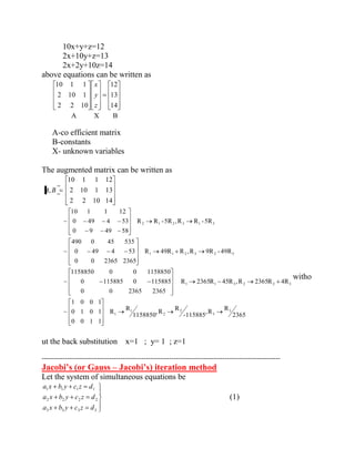 10x+y+z=12 
2x+10y+z=13 
2x+2y+10z=14 
above equations can be written as 
14 
13 
12 
2 2 10 
2 10 1 
10 1 1 
z 
y 
x 
A X B 
A-co efficient matrix 
B-constants 
X- unknown variables 
The augmented matrix can be written as 
A, B 
2 2 10 14 
2 10 1 13 
10 1 1 12 
2365 
R 
,R 
-115885 
R 
,R 
1158850 
R 
R 
0 0 1 1 
0 1 0 1 
1 0 0 1 
~ 
R 2365R 45R ,R 2365R 4R 
0 0 2365 2365 
0 115885 0 115885 
1158850 0 0 1158850 
~ 
R 49R R ,R 9R - 49R 
0 0 2365 2365 
0 49 4 53 
490 0 45 535 
~ 
R R -5R ,R R -5R 
0 9 49 58 
0 49 4 53 
10 1 1 12 
~ 
3 
3 
2 
2 
1 
1 
1 1 3 2 2 3 
1 1 2 3 2 3 
2 1 2 3 1 3 
witho 
ut the back substitution x=1 ; y= 1 ; z=1 
------------------------------------------------------------------------------------------------------- 
Jacobi’s (or Gauss – Jacobi’s) iteration method 
Let the system of simultaneous equations be 
3 3 3 3 
2 2 2 2 
1 1 1 1 
a x b y c z d 
a x b y c z d 
a x b y c z d 
(1) 
 