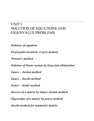 UNIT I 
SOLUTION OF EQUATIONS AND EIGENVALUE PROBLEMS 
Solution of equation 
Fixed point iteration: x=g(x) method 
Newton’s method 
Solution of linear system by Gaussian elimination 
Gauss – Jordon method 
Gauss – Jacobi method 
Gauss – Seidel method 
Inverse of a matrix by Gauss Jordon method 
Eigenvalue of a matrix by power method 
Jacobi method for symmetric matrix.  