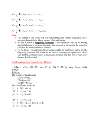 n n C a x a x a x 
a 
x 1 12 2 13 3 1 
11 
* 
1 ...... 
1 
n n C a x a x a x 
a 
x 23 3 2 
* 
2 21 1 
22 
* 
2 ...... 
1 
n n C a x a x a x 
a 
x 3 
* 
32 3 
* 
3 31 1 
33 
* 
3 ...... 
1 
* 
, 1 1 
* 
2 3 
* 
1 1 
* ...... 
1 
n n n n n n 
nn 
n C a x a x a x 
a 
x 
Note: 
 This method is very useful with less work for the given systems of equation whose 
augmented matrix have a large number of zero elements. 
 We say a matrix is diagonally dominant if the numerical value of the leading 
diagonal element in each row is greater than or equal to the sum of the numerical 
values of the other elements in that row. 
 For the Gauss – Seidal method to coverage quickly, the coefficient matrix must be 
diagonally dominant. If it is not so, we have to rearrange the equations in such a 
way that the coefficient matrix is diagonally dominant and then only we can apply 
Gauss – Seidal method. 
Problems based on Gauss Seidal Method 
1. Solve x+y+54z=110, 27x+6y-z=85, 6x+15y+2z=72, by using Gauss Seidal 
method. 
Solution: 
The system of equations is 
x+y+54z=110, 
27x+6y-z=85, 
6x+15y+2z=72, 
The co-efficient matrix is 
6 15 2 
27 6 1 
1 1 54 
2 6 15 
6 27 1 
1 1 54 
6 15 2 
1 1 54 
27 6 1 
2 6 15 
1 1 54 
27 6 1 
Here R1 R2 
 