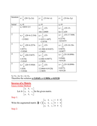 Iteration 
x= 
8 
1 
(20+3y-2z) 
y= 
11 
1 
(33-4x+z) z= 
12 
1 
(35-6x-3y) 
Initial xo=0 yo=0 zo=0 
1 x1=20/8=2.5 
y1= 
11 
1 
(33- 
10)=2.0909 
z1= 
12 
1 
(35-15- 
6)=11.439 
2 
x2= 
8 
1 
(20+6-2.334) 
=2.9583 
y2= 
11 
1 
(33- 
11.833+1.607) 
=2.0758 
z2= 
12 
1 (35-17.7498- 
6.2274) 
=0.91875 
3 
x3= 
8 
1 
(20+6.2274- 
1.8371) 
=3.0260 
y3= 
11 
1 
(33- 
12.104+0.91857) 
=1.9825 
z3= 
12 
1 
(35-18.156- 
5.9475) 
=0.9077 
4 
x4= 
8 
1 
(20-5.9475- 
1.8154) 
=3.0165 
y4= 
11 
1 
(33- 
12.066+0.9077) 
=1.9856 
z4= 
12 
1 (35-18.0996- 
5.9568) 
=0.9120 
5 
x5= 
8 
1 
(20+5.9568- 
1.824) 
=3.0166 
y5= 
11 
1 
(33- 
12.0664+0.9120) 
=1.9859 
z5= 
12 
1 (35-18.0996- 
5.9577) 
=0.9120 
x4~x5 ; y4~y5 ; z4~z5, 
Therefore the solution x=3.0165; y=1.9856; z=0.9120 
-------------------------------------------------------------------------------------------------------- 
Inverse of a Matrix 
Gauss Jordan Method 
Let A= 
3 3 3 
2 2 2 
1 1 1 
a b c 
a b c 
a b c 
be the given matrix 
Step 1: 
Write the augmented matrix 
0 0 1 
0 1 0 
1 0 0 
/ 
3 3 3 
2 2 2 
1 1 1 
a b c 
a b c 
a b c 
A I 
Step 2: 
 
