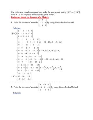 Use either row or column operations make the augmented matrix [A/I] as [I /A-1]. 
Here A-1 is the required inverse of the given matrix. 
Problems based on Inverse of a Matrix 
1. Point the inverse of a matrix 
1 4 9 
3 2 3 
2 1 1 
by using Gauss-Jordan Method. 
Solution: 
5 3.5 0.5 
12 8.5 1.5 
3 2.5 0.5 
4 
, 
4 
, 
4 
0 0 1 5 3.5 0.5 
0 1 0 12 8.5 1.5 
1 0 0 3 2.5 0.5 
~ 
2 , 3 
0 0 4 20 14 2 
0 4 0 48 34 6 
4 0 0 12 10 2 
~ 
, 7 
0 0 4 20 14 2 
0 1 3 3 2 0 
2 0 2 4 2 0 
~ 
3 2 , 2 
0 7 17 1 0 2 
0 1 3 3 2 0 
2 1 1 1 0 0 
~ 
1 4 9 0 0 1 
3 2 3 0 1 0 
2 1 1 1 0 0 
/ 
1 
3 
3 
2 
2 
1 
1 
1 1 3 2 2 3 
1 1 2 3 2 3 
2 1 2 3 1 3 
A 
R 
R 
R 
R 
R 
R 
R R R R R R 
R R R R R R 
R R R R R R 
A I 
-------------------------------------------------------------------------------------------- 
2. Point the inverse of a matrix 
0 4 8 
4 8 4 
8 4 0 
by using Gauss-Jordan Method. 
Solution: 
 