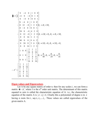 16 
3 
8 
1 
16 
1 
8 
1 
4 
1 
8 
1 
16 
1 
8 
1 
16 
3 
16 
, 
24 
, 
48 
16 
3 
8 
1 
16 
1 
0 0 1 
8 
1 
4 
1 
8 
1 
0 1 0 
16 
1 
8 
1 
16 
3 
1 0 0 
~ 
2 , 2 
0 0 16 1 2 3 
0 24 0 3 6 3 
48 0 0 9 6 3 
~ 
3 , 3 
0 0 16 1 2 3 
0 12 8 1 2 0 
24 0 8 4 2 0 
~ 
2 
0 4 8 0 0 1 
0 12 8 1 2 0 
8 4 0 1 0 0 
~ 
0 4 8 0 0 1 
4 8 4 0 1 0 
8 4 0 1 0 0 
/ 
1 
3 
3 
2 
2 
1 
1 
1 1 3 2 2 3 
1 1 2 3 2 3 
2 1 2 
A 
R 
R 
R 
R 
R 
R 
R R R R R R 
R R R R R R 
R R R 
A I 
-------------------------------------------------------------------------------------------- 
Eigen values and Eigenvectors 
Let A be any square matrix of order n. then for any scalar , we can form a 
matrix A I where I is the nth order unit matrix. The determinant of this matrix 
equated to zero is called the characteristic equation of A. i.e., the characteristic 
equation of the matrix A is 0 1 A . Clearly this a polynomial of degree n in 
having n roots for , say n , ,..., 1 2 . These values are called eigenvalues of the 
given matrix A. 
 