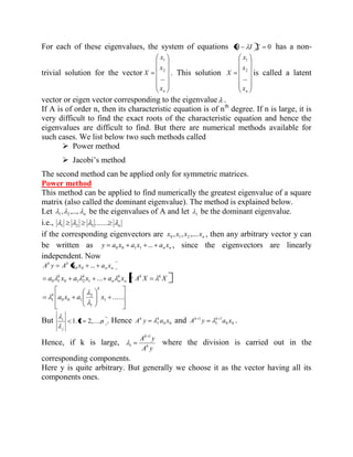 For each of these eigenvalues, the system of equations A I X 0 has a non-trivial 
solution for the vector 
n x 
x 
x 
X 
... 
2 
1 
. This solution 
n x 
x 
x 
X 
... 
2 
1 
is called a latent 
vector or eigen vector corresponding to the eigenvalue . 
If A is of order n, then its characteristic equation is of nth degree. If n is large, it is 
very difficult to find the exact roots of the characteristic equation and hence the 
eigenvalues are difficult to find. But there are numerical methods available for 
such cases. We list below two such methods called 
 Power method 
 Jacobi’s method 
The second method can be applied only for symmetric matrices. 
Power method 
This method can be applied to find numerically the greatest eigenvalue of a square 
matrix (also called the dominant eigenvalue). The method is explained below. 
Let n , ,..., 1 2 be the eigenvalues of A and let 1 be the dominant eigenvalue. 
i.e., n ....... 1 2 3 
if the corresponding eigenvectors are n x , x , x ,.... x 0 1 2 , then any arbitrary vector y can 
be written as n n y a x a x ... a x 0 0 1 1 , since the eigenvectors are linearly 
independent. Now 
n n 
k k A y A a x ... a x 0 0 
a x a x a x A X X k k 
n 
k 
n n 
k k ...  0 1 0 1 2 1 
...... 1 
1 
2 
1 0 0 1 a x a x 
k 
k 
But i n 
j 
i 1. 2,..., . Hence 1 0 0 A y a x k k and 0 0 
1 
1 
1 A y a x k k . 
Hence, if k is large, 
A y 
A y 
k 
k 1 
1 where the division is carried out in the 
corresponding components. 
Here y is quite arbitrary. But generally we choose it as the vector having all its 
components ones. 
 