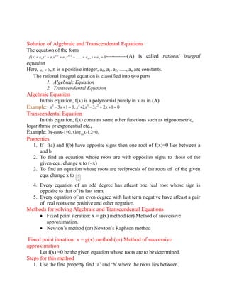Solution of Algebraic and Transcendental Equations 
The equation of the form 
( ) ....... 0 1 
2 
2 
1 
0 1 n n 
n n n f x a x a x a x a x a ------------(A) is called rational integral 
equation 
Here, 0 0 a , n is a positive integer, a0, a1, a2, ....., an are constants. 
The rational integral equation is classified into two parts 
1. Algebraic Equation 
2. Transcendental Equation 
Algebraic Equation 
In this equation, f(x) is a polynomial purely in x as in (A) 
Example: 3 1 0, 2 3 2 1 0 3 4 3 2 x x x x x x 
Transcendental Equation 
In this equation, f(x) contains some other functions such as trigonometric, 
logarithmic or exponential etc., 
Example: 3x-cosx-1=0, xlog 
10 
x-1.2=0. 
Properties 
1. If f(a) and f(b) have opposite signs then one root of f(x)=0 lies between a 
and b 
2. To find an equation whose roots are with opposites signs to those of the 
given equ. change x to (–x) 
3. To find an equation whose roots are reciprocals of the roots of of the given 
equ. change x to 
x 
1 
4. Every equation of an odd degree has atleast one real root whose sign is 
opposite to that of its last term. 
5. Every equation of an even degree with last term negative have atleast a pair 
of real roots one positive and other negative. 
Methods for solving Algebraic and Transcendental Equations 
Fixed point iteration: x = g(x) method (or) Method of successive 
approximation. 
Newton’s method (or) Newton’s Raphson method 
Fixed point iteration: x = g(x) method (or) Method of successive 
approximation 
Let f(x) =0 be the given equation whose roots are to be determined. 
Steps for this method 
1. Use the first property find ‘a’ and ‘b’ where the roots lies between. 
 