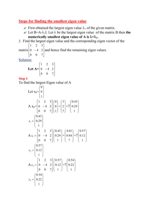 Steps for finding the smallest eigen value 
 First obtained the largest eigen value 1 of the given matrix. 
 Let B=A- 1I. Let be the largest eigen value of the matrix B then the 
numerically smallest eigen value of A is + 1. 
2. Find the largest eigen value and the corresponding eigen vector of the 
matrix 
0 0 7 
0 4 2 
1 2 3 
and hence find the remaining eigen values. 
Solution: 
Let A= 
0 0 7 
0 4 2 
1 2 3 
Step 1 
To find the largest Eigen value of A 
Let x0= 
1 
0 
0 
A x0= 
0 0 7 
0 4 2 
1 2 3 
1 
0 
0 
= 
7 
2 
3 
=7 
1 
0.29 
0.43 
1 x 
1 
0.29 
0.43 
A 1 x 
0 0 7 
0 4 2 
1 2 3 
1 
0.29 
0.43 
= 
7 
0.84 
4.01 
=7 
1 
0.12 
0.57 
2 x 
1 
0.12 
0.57 
A 2 x 
0 0 7 
0 4 2 
1 2 3 
1 
0.12 
0.57 
=7 
1 
0.22 
0.54 
3 x 
1 
0.22 
0.54 
 
