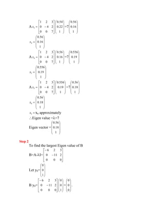 A 3 x 
0 0 7 
0 4 2 
1 2 3 
1 
0.22 
0.54 
=7 
1 
0.16 
0.56 
4 x 
1 
0.16 
0.56 
A 4 x 
0 0 7 
0 4 2 
1 2 3 
1 
0.16 
0.56 
=7 
1 
0.19 
0.556 
5 x 
1 
0.19 
0.556 
A 5 x 
0 0 7 
0 4 2 
1 2 3 
1 
0.19 
0.556 
=7 
1 
0.18 
0.56 
6 x 
1 
0.18 
0.56 
5 x x6 approximately 
Eigen value = =7 
Eigen vector = 
1 
0.18 
0.56 
Step 2 
To find the largest Eigen value of B 
B=A- I= 
0 0 0 
0 11 2 
6 2 3 
Let y0= 
1 
0 
0 
B y0= 
0 0 0 
0 11 2 
6 2 3 
1 
0 
0 
= 
0 
0 
0 
. 
 