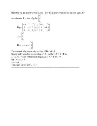 Here the we get eigen vector is zero . But the eigen vector should be non- zero. So 
we consider th value of y0 be 
0 
0 
1 
B y0= 
0 0 0 
0 11 2 
6 2 3 
0 
0 
1 
= 
0 
0 
6 
=-6 
0 
0 
1 
1 y 
0 
0 
1 
Here 1 y 0 y 
0 
0 
1 
The numerically largest eigen value of B = -6 = 
Numerically smallest eigen value of A = + 1 = -6 + 7 =1= 2 
1+ 2 + 3 = sum of the main diagonals of A = 1-4+7 =4 
ie) 7 +1+ 3 = 4 
3 =-4 
The eigen values are 1, -4, 7. 
-------------------------------------------------------------------------------------------- 
 