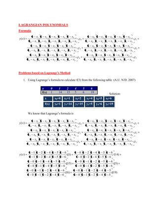 LAGRANGIAN POLYNOMIALS 
Formula 
5 
5 0 5 1 5 2 5 3 5 4 
0 1 2 3 4 
4 
4 0 4 1 4 2 4 3 4 5 
0 1 2 3 5 
3 
3 0 3 1 3 2 3 4 3 5 
0 1 2 4 5 
2 
2 0 2 1 2 3 2 4 2 5 
0 1 3 4 5 
1 
1 0 1 2 1 3 1 4 1 5 
0 2 3 4 5 
0 
0 1 0 2 0 3 0 4 0 5 
1 2 3 4 5 
( ) 
y 
x x x x x x x x x x 
x x x x x x x x x x 
y 
x x x x x x x x x x 
x x x x x x x x x x 
y 
x x x x x x x x x x 
x x x x x x x x x x 
y 
x x x x x x x x x x 
x x x x x x x x x x 
y 
x x x x x x x x x x 
x x x x x x x x x x 
y 
x x x x x x x x x x 
x x x x x x x x x x 
y x 
Problems based on Lagrange’s Method 
1. Using Lagrange’s formula to calculate f(3) from the following table (A.U. N/D. 2007) 
Solution: 
x x0=0 x1=1 x2=2 x3=4 x4=5 x5=6 
f(x) y0=1 y1=14 y2=15 y3=5 y4=6 y5=19 
We know that Lagrange’s formula is 
5 
5 0 5 1 5 2 5 3 5 4 
0 1 2 3 4 
4 
4 0 4 1 4 2 4 3 4 5 
0 1 2 3 5 
3 
3 0 3 1 3 2 3 4 3 5 
0 1 2 4 5 
2 
2 0 2 1 2 3 2 4 2 5 
0 1 3 4 5 
1 
1 0 1 2 1 3 1 4 1 5 
0 2 3 4 5 
0 
0 1 0 2 0 3 0 4 0 5 
1 2 3 4 5 
( ) 
y 
x x x x x x x x x x 
x x x x x x x x x x 
y 
x x x x x x x x x x 
x x x x x x x x x x 
y 
x x x x x x x x x x 
x x x x x x x x x x 
y 
x x x x x x x x x x 
x x x x x x x x x x 
y 
x x x x x x x x x x 
x x x x x x x x x x 
y 
x x x x x x x x x x 
x x x x x x x x x x 
y x 
(19) 
6 0 6 1 6 2 6 4 6 5 
0 1 2 4 5 
(6) 
5 0 5 1 5 2 5 4 5 6 
0 1 2 4 6 
(5) 
4 0 4 1 4 2 4 5 4 6 
0 1 2 5 6 
(15) 
2 0 2 1 2 4 2 5 2 6 
0 1 4 5 6 
(14) 
1 0 1 2 1 4 1 5 1 6 
0 2 4 5 6 
(1) 
0 1 0 2 0 4 0 5 0 6 
1 2 4 5 6 
( ) 
x x x x x x x x x x 
x x x x x x x x x x 
x x x x x x x x x x 
y x 
x 0 1 2 4 5 6 
f(x) 1 14 15 5 6 19 
 