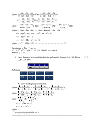 ( ) 7 18 12 (1) 
6 12 6 12 
( 1)[ 6 12] 
( 1)[ 3 4 12 4 3 ] 
( ) ( 1)( 3)( 4) ( 1)( 4) ( )( 1)( 3) 
(12) 
(4)(3)(1) 
( )( 1)( 3) 
(6) 
(3)(2)( 1) 
( )( 1)( 4) 
( 12) 
( 1)( 3)( 4) 
( 1)( 3)( 4) 
( ) 
(12) 
(4 0)(4 1)(4 3) 
( 0)( 1)( 3) 
(6) 
(3 0)(3 1)(3 4) 
( 0)( 1)( 4) 
(0) 
(1 0)(1 3)(1 4) 
( 0)( 1)( 3) 
( 12) 
(0 1)(0 3)(0 4) 
( 1)( 3)( 4) 
( ) 
3 2 
3 2 2 
2 
2 2 2 
y x x x x 
x x x x x 
x x x 
x x x x x x x x 
y x x x x x x x x x x 
x x x x x x x x x 
y x 
x x x x x x 
x x x x x x 
y x 
Substituting x=2 in (1), we get 
y(2) = 23-7(22)+18(2)-12 = 8 – 28 +36 -12 = 44 -40 =4 
Answer: y(2) = 4. 
------------------------------------------------------------------------------------------------------------ 
3. Using Lagrange’s interpolation find the polynomial through (0, 0), (1, 1) and (2, 2) 
(A.U. M/J. 2007) 
x 0 1 2 
f(x) 0 1 2 
Solution: 
x x0=0 x1=1 x2=2 
f(x) y0= 0 y1=1 y2=2 
We know that Lagrange’s formula is 
The required polynomial is y x 
( ) 
2 
( 2) ( 1) 
2 
2 1 
1 
1 
1 1 
2 
( ) 
2 
2 0 2 1 
0 1 
1 
1 0 1 2 
0 2 
0 
0 1 0 2 
1 2 
( ) 
( ) 
2 2 
2 
2 0 2 1 
0 1 
1 
1 0 1 2 
0 2 
0 
0 1 0 2 
1 2 
y x x 
x x x x 
x x x x 
x x x x 
y x 
x x x x x x 
y x 
y 
x x x x 
x x x x 
y 
x x x x 
x x x x 
y 
x x x x 
x x x x 
y x 
------------------------------------------------------------------------------------------------------------ 
 