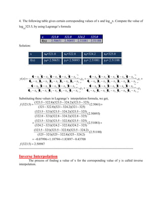 4. The following table gives certain corresponding values of x and log 
10 
x. Compute the value of 
log 
10 
323.5, by using Lagrange’s formula 
Solution: 
x x0=321.0 x1=322.8 x2=324.2 x3=325.0 
f(x) y0= 2.50651 y1= 2.50893 y2= 2.51081 y3= 2.51188 
( ) 
3 
3 0 3 1 3 2 3 4 3 5 
0 1 2 4 5 
2 
2 0 2 1 2 3 2 4 2 5 
0 1 3 4 5 
1 
1 0 1 2 1 3 1 4 1 5 
0 2 3 4 5 
0 
0 1 0 2 0 3 0 4 0 5 
1 2 3 4 5 
y 
x x x x x x x x x x 
x x x x x x x x x x 
y 
x x x x x x x x x x 
x x x x x x x x x x 
y 
x x x x x x x x x x 
x x x x x x x x x x 
y 
x x x x x x x x x x 
x x x x x x x x x x 
y x 
Substituting these values in Lagrange’s interpolation formula, we get, 
(323.5) 2.50987 
0.07996 1.18794 1.83897 0.43708 
(2.51188) 
(325 321)(325 322.8)(325 324.2) 
(323.5 321)(323.5 322.8)(323.5 324.2) 
(2.51081) 
(324.2 321)(324.2 322.8)(324.2 325) 
(323.5 321)(323.5 322.8)(323.5 325) 
(2.50893) 
(322.8 321)(322.8 324.2)(322.8 325) 
(323.5 321)(323.5 324.2)(323.5 325) 
(2.5061) 
(321 322.8)(321 324.2)(321 325) 
(323.5 322.8)(323.5 324.2)(323.5 325) 
(323.5) 
f 
f 
------------------------------------------------------------------------------------------------------------ 
Inverse Interpolation 
The process of finding a value of x for the corresponding value of y is called inverse 
interpolation. 
x 321.0 322.8 324.2 325.0 
f(x) 2.50651 2.50893 2.51081 2.51188 
 