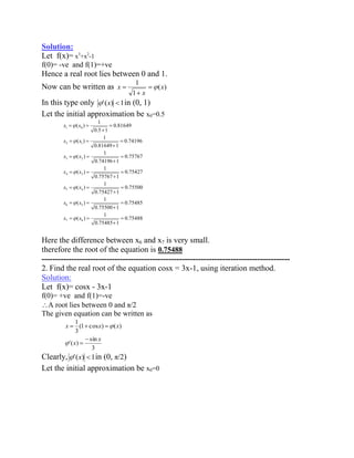 Solution: 
Let f(x)= x3+x2-1 
f(0)= -ve and f(1)=+ve 
Hence a real root lies between 0 and 1. 
Now can be written as ( ) 
1 
1 
x 
x 
x 
In this type only '(x) 1in (0, 1) 
Let the initial approximation be x0=0.5 
0.75488 
0.75485 1 
1 
( ) 
0.75485 
0.75500 1 
1 
( ) 
0.75500 
0.75427 1 
1 
( ) 
0.75427 
0.75767 1 
1 
( ) 
0.75767 
0.74196 1 
1 
( ) 
0.74196 
0.81649 1 
1 
( ) 
0.81649 
0.5 1 
1 
( ) 
7 6 
6 5 
5 4 
4 3 
3 2 
2 1 
1 0 
x x 
x x 
x x 
x x 
x x 
x x 
x x 
Here the difference between x6 and x7 is very small. 
therefore the root of the equation is 0.75488 
-------------------------------------------------------------------------------------------- 
2. Find the real root of the equation cosx = 3x-1, using iteration method. 
Solution: 
Let f(x)= cosx - 3x-1 
f(0)= +ve and f(1)=-ve 
A root lies between 0 and π/2 
The given equation can be written as 
3 
sin 
'( ) 
(1 cos ) ( ) 
3 
1 
x 
x 
x x x 
Clearly, '(x) 1in (0, π/2) 
Let the initial approximation be x0=0 
 