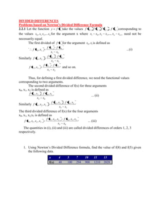 DIVIDED DIFFERENCES 
Problems based on Newton’s Divided Difference Formula 
2.2.1 Let the function y f x take the values n f x , f x , f x ,... f x 0 1 2 corresponding to 
the values n x , x x ,...x 0 1, 2 for the argument x where 1 0 2 1 1 , ,..., n n x x x x x x need not be 
necessarily equal. 
The first divided of f x for the argument 0 1 x , x is defined as 
` 
1 0 
1 0 
0 1 , 
x x 
f x f x 
f x x ...(i) 
Similarly 
2 1 
2 1 
1 2 , 
x x 
f x f x 
f x x 
3 2 
3 2 
2 3 , 
x x 
f x f x 
f x x and so on. 
Thus, for defining a first divided difference, we need the functional values 
corresponding to two arguments. 
The second divided difference of f(x) for three arguments 
x0, x1, x2 is defined as 
2 0 
1 2 0 1 , , 
x x 
f x x f x x 
... (ii) 
Similarly 
3 1 
2 3 1 2 
1 2 3 
, , 
, , 
x x 
f x x f x x 
f x x x 
The third divided difference of f(x) for the four arguments 
x0, x1, x2,x3 is defined as 
3 0 
1 2 3 0 1 2 
0 1 2 3 
, , , , 
, , , 
x x 
f x x x f x x x 
f x x x x ... (iii) 
The quantities in (i), (ii) and (iii) are called divided differences of orders 1, 2, 3 
respectively. 
1. Using Newton’s Divided Difference formula, find the value of f(8) and f(5) given 
the following data. 
x 4 5 7 10 11 13 
f(x) 48 100 294 900 1210 2028 
 
