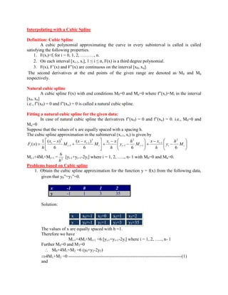 Interpolating with a Cubic Spline 
Definition: Cubic Spline 
A cubic polynomial approximating the curve in every subinterval is called is called 
satisfying the following properties. 
1. F(xi)=fi for i = 0, 1, 2, ………, n. 
2. On each interval [xi-1, xi], 1 ≤ i ≤ n, F(x) is a third degree polynomial. 
3. F(x), F’(x) and F”(x) are continuous on the interval [x0, xn]. 
The second derivatives at the end points of the given range are denoted as M0 and Mn 
respectively. 
Natural cubic spline 
A cubic spline F(x) with end conditions M0=0 and Mn=0 where f”(xi)=Mi in the interval 
[x0, xn] 
i.e., f”(x0) = 0 and f”(xn) = 0 is called a natural cubic spline. 
Fitting a natural cubic spline for the given data: 
In case of natural cubic spline the derivatives f”(x0) = 0 and f”(xn) = 0. i.e., M0=0 and 
Mn=0 
Suppose that the values of x are equally spaced with a spacing h. 
The cubic spline approximation in the subinterval (xi-1, xi) is given by 
i i 
i 
i i 
i 
i 
i 
i 
i 
i M 
h 
y 
h 
x x 
M 
h 
y 
h 
x x 
M 
x x 
M 
x x 
h 
F x 
6 6 6 
( ) 
6 
1 ( ) 
( ) 
2 
1 
1 
2 
1 
3 
1 
1 
3 
Mi-1+4Mi+Mi+1 = 2 
6 
h 
[yi-1+yi+1-2yi] where i = 1, 2, ….., n- 1 with M0=0 and Mn=0. 
Problems based on Cubic spline 
1. Obtain the cubic spline approximation for the function y = f(x) from the following data, 
given that y0”=y3”=0. 
x -1 0 1 2 
y -1 1 3 35 
Solution: 
x x0=-1 x1=0 x2=1 x3=2 
y y0=-1 y1=1 y2=3 y3=35 
The values of x are equally spaced with h =1. 
Therefore we have 
Mi-1+4Mi+Mi+1 =6 [yi-1+yi+1-2yi] where i = 1, 2, ….., n- 1 
Further M0=0 and M3=0 
M0+4M1+M2 =6 (y0+y2-2y1) 
4M1+M2 =0 ----------------------------------------------------------------------------(1) 
and 
 