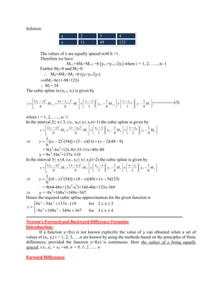 Solution: 
The values of x are equally spaced with h =1. 
Therefore we have 
Mi-1+4Mi+Mi+1 =6 [yi-1+yi+1-2yi] where i = 1, 2, ….., n- 1 
Further M0=0 and M2=0 
M0+4M1+M2 =6 (y0+y2-2y1) 
4M1=6(11-98+123) 
M1= 54 
The cubic spline in (xi-1, xi) is given by 
i i 
i 
i i 
i 
i 
i 
i 
i y M 
x x 
y M 
x x 
M 
x x 
M 
x x 
y 
6 
1 
6 1 
1 
6 1 
( ) 
6 
( ) 1 
1 1 
3 
1 
1 
3 
---------------(3) 
where i = 1, 2, ….., n- 1. 
In the interval 2≤ x≤ 3, i.e., x0≤ x≤ x1(i=1) the cubic spline is given by 
1 1 
0 
0 0 
1 
1 
3 
0 
0 
3 
1 
6 
1 
6 1 
1 
6 1 
( ) 
6 
( ) 
y M 
x x 
y M 
x x 
M 
x x 
M 
x x 
y 
[( 2) (54)] (3 )(11) ( 2)(49 9) 
6 
1 3 y x x x 
= 9(x3-6x2+12x-8)+33-11x+40x-80 
y = 9x3-54x2+137x-119 
In the interval 3≤ x≤4, i.e., x1≤ x≤ x2(i=2) the cubic spline is given by 
2 2 
1 
1 1 
2 
2 
3 
1 
1 
3 
2 
6 
1 
6 1 
1 
6 1 
( ) 
6 
( ) 
y M 
x x 
y M 
x x 
M 
x x 
M 
x x 
y 
[(4 ) (54)] (4 )(40) ( 3)(123) 
6 
1 3 y x x x 
= 9(64-48x+12x2-x3)+160-40x+123x-369 
y = -9x3+108x2+349x+367 
Hence the required cubic spline approximation for the given function is 
-9x 108x 349x 367 f or 3 x 4 
9x 54x 137x -119 for 2 x 3 
3 2 
3 2 
y 
------------------------------------------------------------------------------------------------------------ 
Newton’s Forward and Backward Difference Formulas 
Introduction: 
If a function y=f(x) is not known explicitly the value of y can obtained when a set of 
values of (xi, yi) i = 1, 2, 3, ….n are known by using the methods based on the principles of finite 
differences, provided the function y=f(x) is continuous. Here the values of x being equally 
spaced, i.e., xn = x0 +nh, n = 0, 1, 2, …., n 
Forward Differences 
x 2 3 4 
y 11 49 123 
 