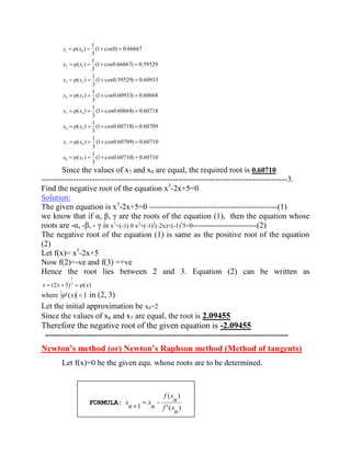 (1 cos0.60710) 0.60710 
3 
1 
( ) 
(1 cos0.60709) 0.60710 
3 
1 
( ) 
(1 cos0.60718) 0.60709 
3 
1 
( ) 
(1 cos0.60668) 0.60718 
3 
1 
( ) 
(1 cos0.60933) 0.60668 
3 
1 
( ) 
(1 cos0.59529) 0.60933 
3 
1 
( ) 
(1 cos0.66667) 0.59529 
3 
1 
( ) 
(1 cos0) 0.66667 
3 
1 
( ) 
8 7 
7 6 
6 5 
5 4 
4 3 
3 2 
2 1 
1 0 
x x 
x x 
x x 
x x 
x x 
x x 
x x 
x x 
Since the values of x7 and x8 are equal, the required root is 0.60710 
--------------------------------------------------------------------------------------------3. 
Find the negative root of the equation x3-2x+5=0 
Solution: 
The given equation is x3-2x+5=0 ------------------------------------------------(1) 
we know that if α, β, γ are the roots of the equation (1), then the equation whose 
roots are -α, -β, - γ is x3+(-1) 0 x2+(-1)2(-2x)+(-1)35=0------------------------(2) 
The negative root of the equation (1) is same as the positive root of the equation 
(2) 
Let f(x)= x3-2x+5 
Now f(2)=-ve and f(3) =+ve 
Hence the root lies between 2 and 3. Equation (2) can be written as 
(2 5) 3 ( ) 
1 
x x x 
where '(x) 1 in (2, 3) 
Let the initial approximation be x0=2 
Since the values of x6 and x7 are equal, the root is 2.09455 
Therefore the negative root of the given equation is -2.09455 
-------------------------------------------------------------------------------------------------- 
Newton’s method (or) Newton’s Raphson method (Method of tangents) 
Let f(x)=0 be the given equ. whose roots are to be determined. 
FORMULA: 
' ( ) 
( ) 
1 
n 
f x 
n 
f x 
n 
x 
n 
x 
 