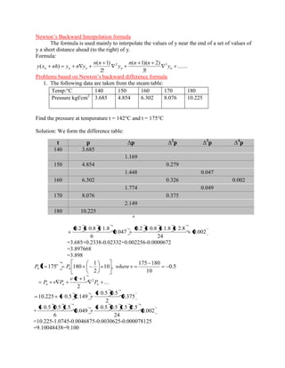 Newton’s Backward Interpolation formula 
The formula is used mainly to interpolate the values of y near the end of a set of values of 
y a short distance ahead (to the right) of y. 
Formula: 
....... 
3! 
( 1)( 2) 
2! 
( 1) 
( ) 2 3 
n n n n n y 
n n n 
y 
n n 
y x nh y n y 
Problems based on Newton’s backward difference formula 
1. The following data are taken from the steam table: 
Temp:°C 140 150 160 170 180 
Pressure kgf/cm2 3.685 4.854 6.302 8.076 10.225 
Find the pressure at temperature t = 142°C and t = 175°C 
Solution: We form the difference table: 
0.2 
5 
1 
10 
142 140 0 
h 
t t 
u 
10 
5 
1 
142 140 4 4 P P 
... 
2 
1 
0 
2 
0 0 P 
u u 
P u P 
0.279 
2 
0.2 0.8 
3.685 0.2 1.169 
0.002 
24 
0.2 0.8 1.8 2.8 
0.047 
6 
0.2 0.8 1.8 
=3.685+0.2338-0.02332+0.002256-0.0000672 
=3.897668 
=3.898 
0.5 
10 
175 180 
10 , 
2 
1 
175 180 4 4 P t P where v o 
... 
2 
1 2 
n n n P P P 
0.375 
2 
0.5 0.5 
10.225 0.5 2.149 
+ 0.002 
24 
0.5 0.5 1.5 2.5 
0.049 
6 
0.5 0.5 1.5 
=10.225-1.0745-0.0046875-0.0030625-0.000078125 
=9.10048438=9.100 
t p Δp Δ2p Δ3p Δ4p 
140 3.685 
1.169 
150 4.854 0.279 
1.448 0.047 
160 6.302 0.326 0.002 
1.774 0.049 
170 8.076 0.375 
2.149 
180 10.225 
 