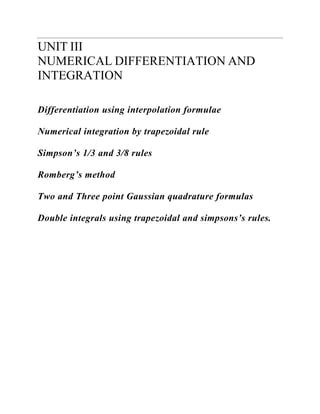 UNIT III 
NUMERICAL DIFFERENTIATION AND INTEGRATION 
Differentiation using interpolation formulae 
Numerical integration by trapezoidal rule 
Simpson’s 1/3 and 3/8 rules 
Romberg’s method 
Two and Three point Gaussian quadrature formulas 
Double integrals using trapezoidal and simpsons’s rules.  