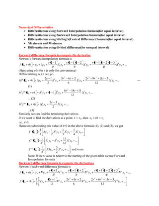 Numerical Differentiation 
 Differentiation using Forward Interpolation formula(for equal interval) 
 Differentiation using Backward Interpolation formula(for equal interval) 
 Differentiation using Stirling’s(Central Difference) Formula(for equal interval) 
 Maximum and Minimum 
 Differentiation using divided difference(for unequal interval) 
Forward difference formula to compute the derivative 
Newton’s forward interpolation formula is 
... 
4! 
1 2 3 
3! 
1 2 
2! 
1 
0 
4 
0 
3 
0 
2 
0 0 0 y 
r r r r 
y 
r r r 
y 
r r 
f x rh y y 
(Here using of r for n is only for convenience) 
Differentiating w.r.t. we get, 
... 
12 
2 9 11 3 
6 
3 6 2 
2 
2 1 
' 0 
4 
3 2 
0 
3 
2 
0 
2 
0 0 y 
r r r 
y 
r r 
y 
r 
hf x rh y --- 
(1) 
... 
12 
6 18 11 
" 1 0 
4 
2 
0 
3 
0 
2 
0 
2 y 
r r 
h f x rh y r y 
... (2) 
... 
2 
2 3 
"' 3 0 
4 
0 0 
3 y 
r 
h f x rh y 
...(3) 
Similarly we can find the remaining derivatives. 
If we want to find the derivatives at a point , 0 x x then o x rh x 0 
i.e., r=0. 
Hence on substituting this value of r=0 in the above formula (1), (2) and (3), we get 
... 
4 
1 
3 
1 
2 
1 1 
' 0 
4 
0 
3 
0 
2 
0 0 y y y y 
h 
f x 
... 
12 
1 11 
' ' 0 
4 
0 
3 
0 
2 
0 2 y y y 
h 
f x 
... and so on. 
2 
3 
3 
1 
' ' ' 0 
4 
0 3 0 y y 
h 
f x 
Note: If the x value is nearer to the starting of the given table we use Forward 
Interpolation formula 
Backward difference formula to compute the derivatives 
Newton’s backward difference formula is 
... 
4! 
1 2 3 
3! 
1 2 
2! 
1 2 3 4 
n n n n n n y 
r r r r 
y 
r r r 
y 
r r 
f x rh y y 
... 
12 
2 6 11 3 
6 
2 6 2 
2 
1 2 1 4 
3 2 
3 
2 
' 2 
n n n n n y 
r r r 
y 
r r 
y 
r 
y 
h 
f x rh 
 