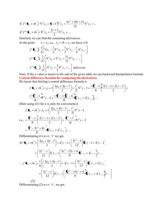 ... 
12 
6 18 11 
'' 1 4 
2 
2 2 3 
n n n n y 
r r 
h f x rh y r y 
... 
2 
2 3 
''' 3 3 4 
n n n y 
r 
h f x rh y 
Similarly we can find the remaining derivatives. 
At the point , n x x i.e., , n n x rh x we have r=0. 
... 
4 
1 
3 
1 
2 
1 1 
' 2 3 4 
n n n n n y y y y 
h 
f x 
... 
12 
1 11 
'' 2 3 4 
n 2 n n n y y y 
h 
f x 
... and so on. 
2 
1 3 
''' 3 4 
n 3 n n y y 
h 
f x 
Note: If the x value is nearer to the end of the given table we use backward Interpolation formula 
Central difference formula for computing the derivatives 
We know that Stirling’s central difference formula is 
... 
5! 
1 4 
2 
4! 
1 
2 
1 2 
3! 
1 
1 
2 2! 
1 
3 
5 
2 
5 
2 2 
4 
2 2 
2 3 3 
2 
2 
0 
0 0 
y y 
r r r 
y 
r r 
r r y y 
y 
y y r 
f x rh y r 
(Here using of r for n is only for convenience) 
i.e., 
... 
5! 
5 4 
2 
2 4! 
1 2 
3! 
1 
2 2! 
1 
3 
5 
2 
5 
5 3 
4 
3 3 3 4 2 
2 
2 
0 
0 0 
y y 
r r r 
y 
r r y y r r 
y 
y y r 
f x rh y r 
Differentiating (1) w.r.t. ‘r’ we get, 
... 
5! 
5 15 4 
12 
2 
1 2 
12 
3 1 
1 
2 
1 
' 
3 
5 
2 
5 
4 
2 
4 
3 
3 3 
2 
0 2 
0 
y y 
r r 
y 
r r 
y y 
r 
y 
y y 
hy x rh 
2 
3 
1 
3 
2 
0 2 
0 12 
3 1 
1 
2 
1 1 
' y y 
r 
y 
y y 
h 
y x rh 
... 
5! 
5 15 4 
12 
2 
3 
5 
2 
5 
4 2 
2 
4 
3 
y y 
r r 
y 
r r 
...(2) 
Differentiating (2) w.r.t. ‘r’, we get, 
 