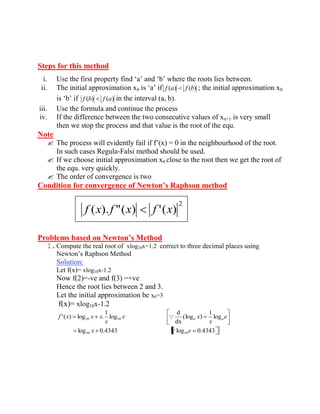 Steps for this method 
i. Use the first property find ‘a’ and ‘b’ where the roots lies between. 
ii. The initial approximation x0 is ‘a’ if f (a) f (b) ; the initial approximation x0 
is ‘b’ if f (b) f (a) in the interval (a, b). 
iii. Use the formula and continue the process 
iv. If the difference between the two consecutive values of xn+1 is very small 
then we stop the process and that value is the root of the equ. 
Note 
 The process will evidently fail if f’(x) = 0 in the neighbourhood of the root. 
In such cases Regula-Falsi method should be used. 
 If we choose initial approximation x0 close to the root then we get the root of 
the equ. very quickly. 
 The order of convergence is two 
Condition for convergence of Newton’s Raphson method 
Problems based on Newton’s Method 
1. Compute the real root of xlog10x=1.2 correct to three decimal places using 
Newton’s Raphson Method 
Solution: 
Let f(x)= xlog10x-1.2 
Now f(2)=-ve and f(3) =+ve 
Hence the root lies between 2 and 3. 
Let the initial approximation be x0=3 
f(x)= xlog10x-1.2 
log 0.4343 log 0.4343 
log 
1 
(log ) 
dx 
d 
log 
1 
'( ) log . 
10 10 
10 10 
x e 
e 
x 
e x 
x 
f x x x a a 
 
 
2 
f (x). f "(x) f '(x) 
 