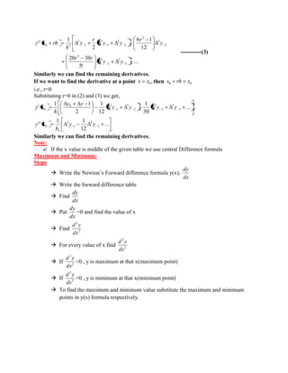 ... 
5! 
20 30 
12 
6 1 
2 
1 
'' 
3 
5 
2 
5 
3 
2 
4 
2 
2 
3 
1 
3 
1 
2 
0 2 
y y 
r r 
y 
r 
y y 
r 
y 
h 
y x rh 
-----------(3) 
Similarly we can find the remaining derivatives. 
If we want to find the derivative at a point , 0 x x then 0 0 x rh x 
i.e., r=0 
Substituting r=0 in (2) and (3) we get, 
... 
12 
1 1 
'' 
... 
30 
1 
12 
1 
2 
1 1 
' 
2 
4 
1 
2 
2 
0 
3 
5 
2 
5 
2 
3 
1 
0 3 
0 
y y 
h 
y x 
y y y y 
y y 
h 
y x 
Similarly we can find the remaining derivatives. 
Note: 
 If the x value is middle of the given table we use central Difference formula 
Maximum and Minimum: 
Steps 
 Write the Newton’s Forward difference formula y(x), 
dx 
dy 
 Write the forward difference table 
 Find 
dx 
dy 
 Put 
dx 
dy 
=0 and find the value of x 
 Find 2 
2 
dx 
d y 
 For every value of x find 2 
2 
dx 
d y 
 If 2 
2 
dx 
d y 
<0 , y is maximum at that x(maximum point) 
 If 2 
2 
dx 
d y 
>0 , y is minimum at that x(minimum point) 
 To find the maximum and minimum value substitute the maximum and minimum 
points in y(x) formula respectively. 
 