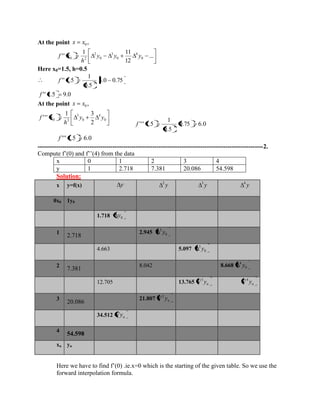 At the point , 0 x x 
... 
12 
1 11 
'' 0 
4 
0 
3 
0 
2 
0 2 y y y 
h 
f x 
Here x0=1.5, h=0.5 
3.0 0.75 
0.5 
1 
'' 1.5 2 f 
f '' 1.5 9.0 
At the point , 0 x x 
0.75 6.0 
0.5 
1 
''' 1.5 3 f 
f ''' 1.5 6.0 
------------------------------------------------------------------------------------------------------------2. 
Compute f’(0) and f’’(4) from the data 
x 0 1 2 3 4 
y 1 2.718 7.381 20.086 54.598 
Solution: 
x y=f(x) y y 2 y 3 y 4 
0x0 1y0 
1.718 0 y 
1 
2.718 
2.945 0 
2 y 
4.663 5.097 0 
3 y 
2 
7.381 
8.042 8.668 0 
4 y 
12.705 13.765 n y 3 n y 4 
3 
20.086 
21.807 n y 2 
34.512 n y 
4 
54.598 
xn yn 
Here we have to find f’(0) .ie.x=0 which is the starting of the given table. So we use the 
forward interpolation formula. 
0 
4 
0 
3 
0 3 2 
1 3 
' ' ' y y 
h 
f x 
 