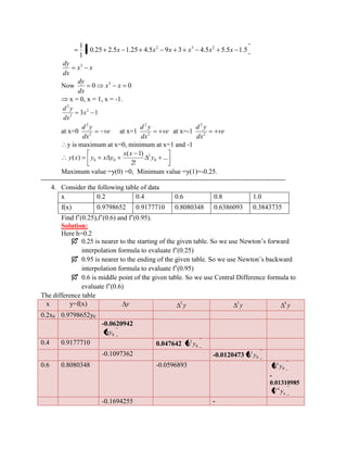 0.25 2.5 1.25 4.5 9 3 4.5 5.5 1.5 
1 
1 2 3 2 x x x x x x 
x x 
dx 
dy 3 
Now 0 0 3 x x 
dx 
dy 
x = 0, x = 1, x = -1. 
3 1 2 
2 
2 
x 
dx 
d y 
at x=0 ve 
dx 
d y 
2 
2 
at x=1 ve 
dx 
d y 
2 
2 
at x=-1 ve 
dx 
d y 
2 
2 
y is maximum at x=0, minimum at x=1 and -1 
... 
2! 
( 1) 
( ) 0 
2 
0 0 y 
x x 
y x y x y 
Maximum value =y(0) =0, Minimum value =y(1)=-0.25. 
------------------------------------------------------------------------------------------------------------ 
4. Consider the following table of data 
x 0.2 0.4 0.6 0.8 1.0 
f(x) 0.9798652 0.9177710 0.8080348 0.6386093 0.3843735 
Find f’(0.25),f’(0.6) and f’(0.95). 
Solution: 
Here h=0.2 
 0.25 is nearer to the starting of the given table. So we use Newton’s forward 
interpolation formula to evaluate f’(0.25) 
 0.95 is nearer to the ending of the given table. So we use Newton’s backward 
interpolation formula to evaluate f’(0.95) 
 0.6 is middle point of the given table. So we use Central Difference formula to 
evaluate f’(0.6) 
The difference table 
x y=f(x) y y 2 y 3 y 4 
0.2x0 0.9798652y0 
-0.0620942 
0 y 
0.4 0.9177710 0.047642 0 
2 y 
-0.1097362 -0.0120473 0 
3 y 
0.6 0.8080348 -0.0596893 
0 
4 y 
- 
0.01310985 
n y 4 
-0.1694255 - 
 