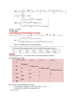 ... 
12 
2 6 11 3 
6 
2 6 2 
2 
1 2 1 4 
3 2 
3 
2 
' 2 
n n n n n y 
r r r 
y 
r r 
y 
r 
y 
h 
f x rh 
0.25 
0.2 
0.95 1 
h 
x x 
r n 
( 0.01310985) 
12 
2( 0.25) 9( 0.25) 11( 0.25) 3 
0.02515715 
6 
3( 0.25) 6( 0.25) 2 
( 0.08484645) 
2 
2( 0.25) 1 
- 0.25427195 
0.2 
1 
' 0.95 
3 2 
2 
f 
f’(0.95) =-1.71604 
To find f’(0.6) 
Central Differ e nce formula (Stirling’s Formula) 
... 
5! 
5 15 4 
12 
2 
12 
3 1 
2 
1 
' 3 
5 
2 
5 
4 2 
2 
4 
3 
2 
3 
1 
3 
2 
1 
0 1 2 
0 y y 
r r 
y 
r r 
y y 
r 
r y 
y y 
h 
f x rh 
( 0.01310985)... 
12 
2(0.2) 0.2 
0.02515715 0.0120473 
12 
3(0.2) 1 
(0.2)( 0.00596893) 
2 
0.1694255 0.1097362 
0.2 
1 
' 0.6 
2 3 
f 
f’(0.6)=-0.74295(correct to 5 decimal places) 
------------------------------------------------------------------------------------------------------------ 
5. Given the following data, find y’(6), y’(5) and the maximum value of y 
x 0 2 3 4 7 9 
y 4 26 58 112 466 922 
Solution: 
Since the intervals are , we will use Newton’s divided difference formula. 
Divided Difference Table 
x y=f(x) f (x) ( ) 2 f x ( ) 3 f x ( ) 4 f x 
0 4 
11=f(x0,x1) 
2 26 7= f(x0,x1,x2) 
32 1= f(x0,x1,x2,x3) 
3 58 11 0= f(x0,x1,x2,x3, x4) 
54 1 
4 112 16 0 
118 1 
7 466 22 
228 
9 922 
By Newton’s Divided Difference formula, 
y =f(x)=f(x0)+(x-x0)f(x0, x1)+ (x-x0) (x-x1)f(x0, x1,x2)+………. 
=4+(x-0)11+(x-0)(x-2)7+(x-0)(x-2)(x-3)1 
=x3+2x2+3x+4 
 