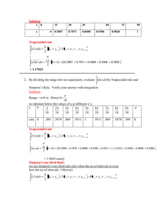 Solution 
x 0 15 30 45 60 75 90 
y 0 0.5087 0.7071 0.8408 0.9306 0.9828 1 
Trapezoidal rule 
0 1 2 1 2 ... 
2 
( ) 
0 
n n 
x 
x 
y y y y y 
h 
f x dx 
n 
(0 1) 2(0.5087 0.7071 0.8408 0.9306 0.9828 ) 
2 
sin 12 
2 
0 
xdx 
= 1.17024 
------------------------------------------------------------------------------------------------------------ 
2. By dividing the range into ten equal parts, evaluate 
0 
sin xdx by Trapezoidal rule and 
Simpson’s Rule. Verify your answer with integration 
Solution: 
Range = π-0=π. Hence h= 
10 
we tabulate below the values of y at different x’s 
x 0 
10 
10 
2 
10 
3 
10 
4 
10 
5 
10 
6 
10 
7 
10 
8 
10 
9 
sinx 0 .309 .5878 .809 .9511 1 .9511 .809 .5878 .309 0 
Trapezoidal rule 
0 1 2 1 2 ... 
2 
( ) 
0 
n n 
x 
x 
y y y y y 
h 
f x dx 
n 
(0 0) 2(0.3090 0.5878 0.8090 0.9306 0.9511 1 0.9511 0.9306 0.8090 0.3090 ) 
2 
sin 10 
2 
0 
xdx 
= 1.9843 nearly 
Simpson’s one third Rule: 
we use Simpson’s one third rule only when the no.of intervals is even 
here the no of intervals =10(even) 
0 1 3 1 2 4 2 2 ... 4 ... 
2 
( ) 
0 
n n n 
x 
x 
y y y y y y y y 
h 
f x dx 
n 
 