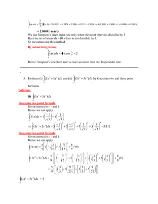 (0 0) 2(0.9511 0.5878 0.9306 0.9511 0.9306 ) 4(0.3090 0.8090 1 0.8090 0.3090 ) 
2 
sin 10 
2 
0 
xdx 
= 2.00091 nearly 
We use Simpson’s three eight rule only when the no.of intervals divisible by 3 
Here the no of intervals =10 which is not divisible by 3. 
So we cannot use this method. 
By actual integration, 
sin cos 2 0 
0 
xdx x 
Hence, Simpson’s one third rule is more accurate than the Trapezoidal rule. 
------------------------------------------------------------------------------------------------------------------- 
- 
3. Evaluate (i) 
1 
1 
2 4 (3x 5x )dx and (ii) 
1 
0 
2 4 (3x 5x )dx by Gaussian two and three point 
formulas 
Solution: 
(i) 
1 
1 
2 4 (3x 5x )dx 
Gaussian two point formula 
Given interval is -1 and 1. 
Hence we can apply 
3 
1 
3 
1 
( ) 
1 
1 
f x dx f f 
1 2 4 2 4 
1 
2 4 
3 
1 
5 
3 
1 
3 
3 
1 
5 
3 
1 
(3x 5x )dx 3 =3.112 
Gaussian two point formula 
Given interval is -1 and 1. 
Hence we can apply 
(0) 
9 
8 
5 
3 
5 
3 
9 
5 
( ) 
1 
1 
f x dx f f f 
(0) 
9 
8 
5 
3 
5 
5 
3 
3 
5 
3 
5 
5 
3 
3 
9 
5 
(3 5 ) 
2 4 2 4 
1 
1 
2 4 x x dx 
= 
25 
9 
5 
5 
3 
3 
25 
9 
5 
5 
3 
3 
9 
5 
1 
1 
2 4 (3x 5x )dx = 4 
 