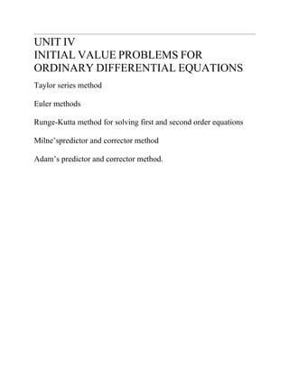 UNIT IV 
INITIAL VALUE PROBLEMS FOR ORDINARY DIFFERENTIAL EQUATIONS 
Taylor series method 
Euler methods 
Runge-Kutta method for solving first and second order equations 
Milne’spredictor and corrector method 
Adam’s predictor and corrector method.  