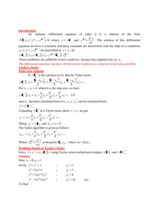 Introduction 
An ordinary differential equation of order n is a relation of the form 
, , ', ",..., 0 n F x y y y y where y y x and r 
r 
r 
dx 
d y 
y . The solution of this differential 
equation involves n constants and these constants are determined with the help of n conditions 
1 , ', ",..., n y y y y are prescribed at 0 x x , by 
1 
0 0 
' 1 
0 0 0 0 , ' ,... n n y x y y x y y x y 
These conditions are called the initial conditions because they depend only on 0 x . 
The differential equation together with the initial conditions is called an initial value problem. 
Taylor’s Series 
Point wise solution 
If y x is the solution of (1), then by Tailor series, 
... 
1! 2! 3! 
"' 
0 
3 
" 0 
0 
2 
' 0 
0 
0 
0 y 
x x 
y 
x x 
y 
x x 
y x y 
Put x x h 1 0 where h is the step-size, we have 
... 
1! 2! 3! 
'" 
0 
3 
" 
0 
2 
' 
1 1 0 0 y 
h 
y 
h 
y 
h 
y x y y (3) 
once 1 y has been calculated form (1), " ' 
1 
" 
1 
' 
1 y , y , y can be calculated from 
y' f x, y 
Expanding y x in a Taylor series about 1 x x , we get 
... 
1! 2! 3! 
" ' 
1 
3 
" 
1 
2 
' 
2 1 1 y 
h 
y 
h 
y 
h 
y y 
Where 2 2 y y x and x x h 2 1 
The Tailor algorithm is given as follows 
... 
1! 2! 3! 
" ' 
3 
" 
2 
' 
m 1 m m m m y 
h 
y 
h 
y 
h 
y y 
Where r 
r 
r 
m dx 
d y 
y at the point m m x , y where m 0,1,2,... 
Problems based on Taylor’s Series 
Solve ' ; 0 1 2 y y x y using Taylor series method and compute y 0.1 and y 0.2 
Solution 
Here 0, 1 0 0 x y . 
Given y y x 2 ' ; 1 ' 
0 y 
y" 2yy' 1 ; 3 " 
0 y 
'2 y"' 2yy" 2y ; 8 "' 
0 y 
y 6y" 2yy"' iv ; 34 0 
iv y etc., 
To find 
 