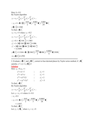 Here h 0.1 
By Taylor algorithm 
... 
1! 2! 3! 
" ' 
0 
3 
" 
0 
2 
' 
1 0 0 y 
h 
y 
h 
y 
h 
y y 
34 
24 
0.001 
8 
6 
0.001 
3 
2 
0.01 
1 0.1 1 1 y 
y 0.1 1.1164 
To find y 0.2 
x x h 2 1 where 0.2 2 x 
... 
1! 2! 3! 
" ' 
1 
3 
" 
1 
2 
' 
2 1 1 y 
h 
y 
h 
y 
h 
y y 
0.1 1.1164 1.3463 ' 2 
1 y 
1 2 1.1164 1.3463 4.006 " 
1 y 
"' 2 
1 y 2 1.1164 4.006 2 1.3463 
= 12.5696 
12.5696 
6 
0.0001 
4.006 
2 
0.01 
y 0.2 1.1164 0.1 1.3463 
y 0.2 1.2732 
---------------------------------------------------------------------------------------------------------- 
2. Evaluate y 0.1 and y 0.2 , correct to four decimal places by Taylor series method, if y x 
satisfies y' xy 1, y 0 1 
Solution 
Here 0, 1 0 0 x y 
y' xy 1 ; 1 ' 
0 y 
y" xy' y ; 1 " 
0 y 
' y"' xy" 2y ; 2 " 
0 y 
y xy'" 3y" iv ; 3 0 
iv y 
To find y 0.1 
By Taylor algorithm 
... 
1! 2! 3! 
" ' 
0 
3 
" 
0 
2 
' 
1 0 0 y 
h 
y 
h 
y 
h 
y y 
Let x x h 1 0 where h 0.1 
0.1 1 x 
3 
24 
0.0001 
2 
3 
0.001 
1 
2 
0.01 
1 0.1 1 y 
= 1.1057 
To find y 0.2 
Let 2 2 y y x where x x h 2 1 
 