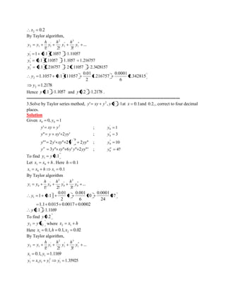 0.2 2 x 
By Taylor algorithm, 
... 
1! 2! 3! 
" ' 
1 
3 
" 
1 
2 
' 
2 1 1 y 
h 
y 
h 
y 
h 
y y 
1 0.1 1.1057 1.11057 ' 
1 y 
0.1 1.11057 1.1057 1.216757 " 
1 y 
0.1 1.216757 2 1.11057 2.3428157 "' 
1 y 
2.342815 
6 
0.0001 
1.216757 
2 
0.01 
1.1057 0.1 111057 2 y 
1.2178 2 y 
Hence y 0.1 1.1057 and y 0.2 1.2178 . 
-------------------------------------------------------------------------------------------------------- 
3.Solve by Taylor series method, ' , 0 1 2 y xy y y at x 0.1and 0.2, , correct to four decimal 
places. 
Solution 
Given 0, 1 0 0 x y 
2 y' xy y ; 1 ' 
0 y 
y" y xy' 2yy' ; 3 " 
0 y 
"' 2 ' " 2 2 " 
' 2 y y xy y yy ; 10 " 
0 y 
y 3y" xy" 6y' y" 2yy"' iv ; 47 0 
iv y 
To find 0.1 1 y y 
Let x x h 1 0 . Here h 0.1 
0.1 1 0 1 x x h x 
By Taylor algorithm 
... 
1! 2! 3! 
" ' 
0 
3 
" 
0 
2 
' 
1 0 0 y 
h 
y 
h 
y 
h 
y y 
47 
24 
0.0001 
10 
6 
0.001 
3 
2 
0.01 
1 0.11 1 y 
1.1 0.015 0.0017 0.0002 
y 0.1 1.1169 
To find y 0.2 
2 2 y y x where x x h 2 1 
Here 0.1, 0.1, 0.02 1 2 x h x 
By Taylor algorithm, 
... 
1! 2! 3! 
" ' 
1 
3 
" 
1 
2 
' 
2 1 1 y 
h 
y 
h 
y 
h 
y y 
0.1, 1.1169 1 1 x y 
1.35925 ' 
1 
2 
1 1 1 
' 
1 y x y y y 
 