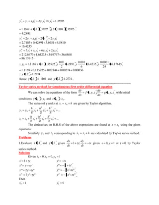 2 1.35925 ' 
1 
' 
1 1 
' 
1 1 1 
" 
1 y y x y y y y 
1.1169 0.1 1.35925 2 1.1169 1.35925 
4.2891 
" 
1 1 
' 2 
1 
" 
1 1 
' 
1 
"' 
1 y 2y x y 2 y 2y y 
2.7185 0.42891 3.6951 6.5810 
16.4235 
"' 
1 1 
" 
1 1 
"' 
1 1 
" 
1 1 y 3y x y 6y y 2y y iv 
212.8673 1.64235 34.9797 36.6868 
86.17615 
86.17615 
24 
0.0001 
16.4235 
6 
0.001 
4.2891 
2 
0.01 
1.1169 0.1 1.35925 2 y 
1.1169 0.135925 0.02144 0.00274 0.00036 
y 0.2 1.2774 
Hence y 0.1 1.1169 and y 0.2 1.2774 . 
------------------------------------------------------------------------------------------------------------ 
Taylor series method for simultaneous first order differential equation 
We can solve the equations of the form g x y z 
dx 
dy 
f x y z 
dx 
dy 
, , ; , , with initial 
conditions 0 0 y x y and 0 0 z x z . 
The values of y and z at x x h 1 0 are given by Taylor algorithm, 
... 
1! 2! 3! 
'" 
0 
3 
" 
0 
2 
' 
1 0 0 y 
h 
y 
h 
y 
h 
y y 
... 
1! 2! 3! 
'" 
0 
3 
" 
0 
2 
' 
1 0 0 z 
h 
z 
h 
z 
h 
z z 
The derivatives on R.H.S of the above expressions are found at 0 x x using the given 
equations. 
Similarly 2 y and 2 z corresponding to x x h 2 1 are calculated by Taylor series method. 
Problems 
1.Evaluate x 0.1 and y 0.1 given tx 
dt 
dy 
ty 
dt 
dx 
1 ; given x 0, y 1 at t 0 by Taylor 
series method. 
Solution 
Given 0, 0, 1 0 0 0 t x y 
x' 1 ty y' tx 
x" y ty' y" x tx' 
x'" 2y' ty" y"' 2x' tx" 
x 3y" ty"' iv y 3x" tx"' iv 
Then 
1 ' 
0 x 0 ' 
0 y 
 