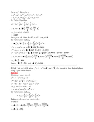 Set p y' . Then p' xy 
p" xy' y; p"' xy" 2y'; p 3y" xy"' iv 
1, 0, 1, 2, 0 0 
'" 
0 
" 
0 
' 
0 0 
iv p p p p p 
By Taylor Algorithm, 
... 
1! 2! 3! 
" ' 
0 
3 
" 
0 
2 
' 
1 0 0 p 
h 
p 
h 
p 
h 
p p 
2 
6 
0.08 
1 
2 
0.04 
1 0.2 0 1 p 
1 0.02 0.0027 ' 
1 y 
1.0227 
Let x x h 2 1 . Since 0.2, 0.2 0.4 1 2 h x x 
By Taylor series method, 
... 
1! 2! 3! 
0.4 " ' 
1 
3 
" 
1 
2 
' 
2 1 1 y 
h 
y 
h 
y 
h 
y x y y 
" 0.2 1.2014 0.24028 1 1 
" 
1 y xy y x y 
"' ' 0.2 1.0227 1.2014 1.40594 " ' 
1 y xy y y 
2 ' " 0.2 0.024028 2 1.0227 0.00048 2.0454 2.0459 1 
iv iv y y xy y 
2.0459 
24 
0.0016 
1.40594 
6 
0.008 
0.024028 
2 
0.04 
1.2014 0.2 1.0227 2 y 
y 0.4 1.4084 
Hence y 0.2 1.2014 and y 0.4 1.4084 
------------------------------------------------------------------------------------------------------------ 
2.Find y at x 1.1,1.2 given " ', 1 3 2 y x y y y and y' 1 1, correct to four decimal places 
using Taylor series method. 
Solution 
Given 1, 1; 1 ' 
0 0 0 x y y 
" ' 0 " 
0 
3 2 y x y y y 
"' 3 2 ' " 1 " 
0 
2 2 2 y x y y y y y 
6 2 4 ' " 2 ' " "' 3 2 y x y yy y yy y y y iv 
6 2 0 0 1 3 0 
iv y 
0, 0, 1, 3 0 
"' 
0 
" 
0 
' 
0 
iv y y y y 
By Taylor series method, 
... 
1! 2! 3! 
" ' 
0 
3 
" 
0 
2 
' 
1 0 0 y 
h 
y 
h 
y 
h 
y y 
Taking, 0.1, 1, 0.1 0 1 0 h x x x h 
We have 
3 
24 
0.0001 
1 
6 
0.001 
0 
2 
0.01 
y 1.1 1 0.11 
y 1.1 1.1002 
 