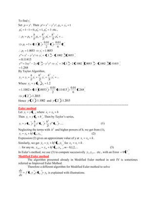 To find ' 
1 y 
Set p y' . Then ' ' , 1 ' 
0 0 
3 2 p x y y p y 
1 1 0, 1, 3 "' 
0 
" 
0 
1 
0 p p p etc., 
... 
1! 2! 3! 
" ' 
0 
3 
" 
0 
2 
' 
1 0 0 p 
h 
p 
h 
p 
h 
p p 
2 
6 
0.01 
1 
2 
0.01 
1 0.1 0 1 p 
1.0053 1.0053 ' 
1 1 p y 
" ' 1.1 1.1002 1.0053 " 3 2 
1 
3 2 y x y y y 
0.11415 
"' 3 2 ' " 2 2 2 y xy y y y y 3 1.1 2 1.1002 1.0053 1.1002 0.11415 "' 3 2 2 
1 y 
1.268 
By Taylor Algorithm, 
... 
1! 2! 3! 
" ' 
1 
3 
" 
1 
2 
' 
2 1 1 y 
h 
y 
h 
y 
h 
y y 
Where , 1.2 2 2 2 y y x x 
1.268 
6 
0.01 
0.11415 
2 
0.01 
1.1002 0.1 1.0053 
y 1.2 1.2015 
Hence y 1.1 1.1002 and y 1.2 1.2015 
------------------------------------------------------------------------------------------------------------ 
Euler method 
Let i y y x 1 , where x x h 1 0 
Then y y x h 1 0 . Then by Taylor’s series, 
" ..... 
2! 
' 
1! 0 
2 
1 0 0 y x 
h 
y x 
h 
y y x (1) 
Neglecting the terms with 2 h and higher powers of h, we get from (1), 
1 0 0 0 y y hf x , y (2) 
Expression (2) gives an approximate value of y at x x h 1 0 . 
Similarly, we get 2 1 1 1 y y hf x , y for x x h 2 1 . 
for any m, m m m m y y hf x , y 1 ,m 0,1,2,... (3) 
In Euler’s method, we use (3) to compute successively , ,... 1 2 y y etc., with an Error 2 0 h 
Modified Euler method 
The algorithm presented already in Modified Euler method in unit IV is sometimes 
referred as Improved Euler Method. 
Therefore a different algorithm for Modified Euler method to solve 
0 0 f x, y , y x y 
dx 
dy 
is explained with illustrations. 
 