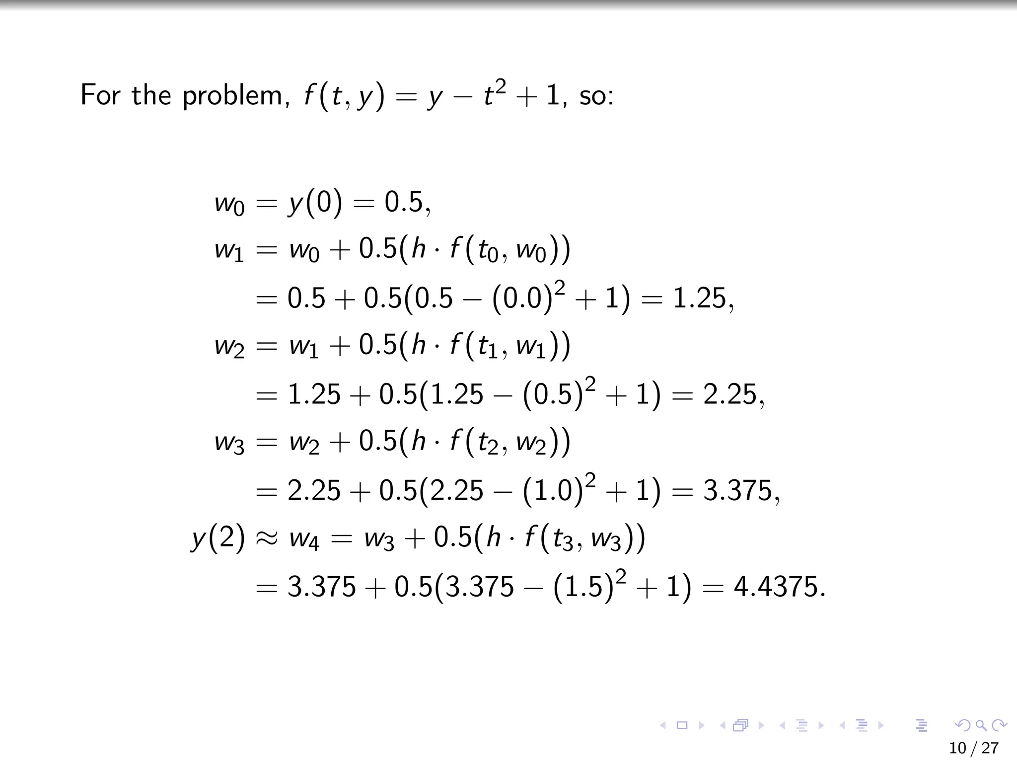 For the problem, f (t, y) = y − t2 + 1, so:
w0 = y(0) = 0.5,
w1 = w0 + 0.5(h · f (t0, w0))
= 0.5 + 0.5(0.5 − (0.0)2
+ 1) = 1.25,
w2 = w1 + 0.5(h · f (t1, w1))
= 1.25 + 0.5(1.25 − (0.5)2
+ 1) = 2.25,
w3 = w2 + 0.5(h · f (t2, w2))
= 2.25 + 0.5(2.25 − (1.0)2
+ 1) = 3.375,
y(2) ≈ w4 = w3 + 0.5(h · f (t3, w3))
= 3.375 + 0.5(3.375 − (1.5)2
+ 1) = 4.4375.
10 / 27
 