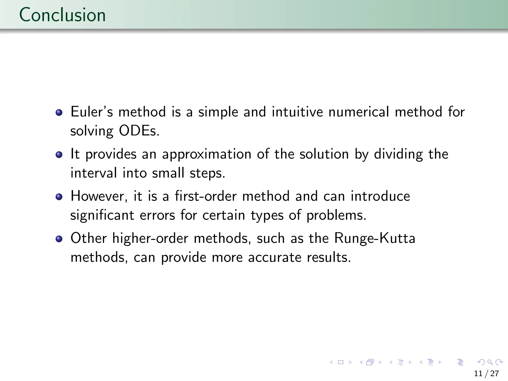 Conclusion
Euler’s method is a simple and intuitive numerical method for
solving ODEs.
It provides an approximation of the solution by dividing the
interval into small steps.
However, it is a first-order method and can introduce
significant errors for certain types of problems.
Other higher-order methods, such as the Runge-Kutta
methods, can provide more accurate results.
11 / 27
 