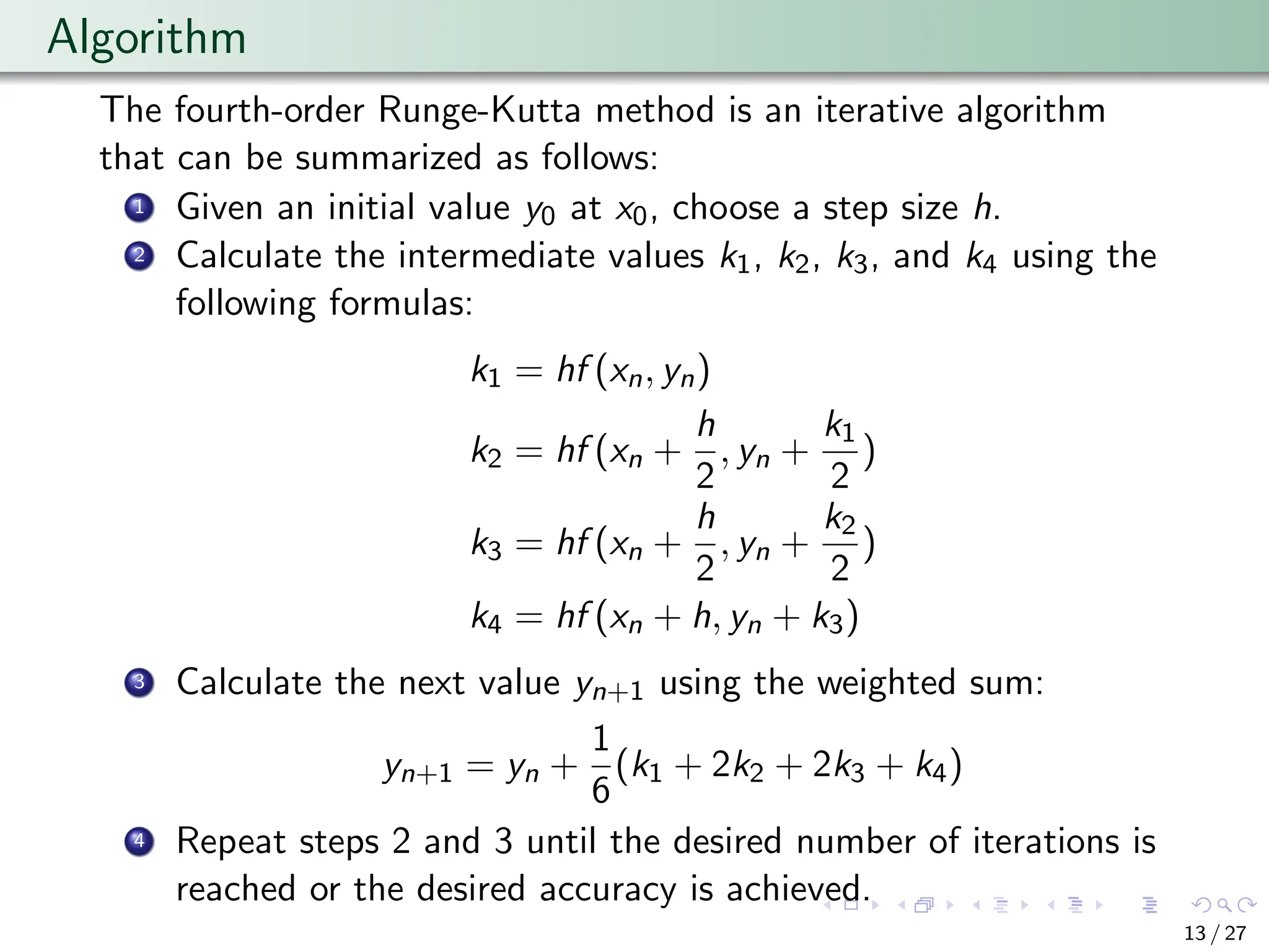 Algorithm
The fourth-order Runge-Kutta method is an iterative algorithm
that can be summarized as follows:
1 Given an initial value y0 at x0, choose a step size h.
2 Calculate the intermediate values k1, k2, k3, and k4 using the
following formulas:
k1 = hf (xn, yn)
k2 = hf (xn +
h
2
, yn +
k1
2
)
k3 = hf (xn +
h
2
, yn +
k2
2
)
k4 = hf (xn + h, yn + k3)
3 Calculate the next value yn+1 using the weighted sum:
yn+1 = yn +
1
6
(k1 + 2k2 + 2k3 + k4)
4 Repeat steps 2 and 3 until the desired number of iterations is
reached or the desired accuracy is achieved.
13 / 27
 