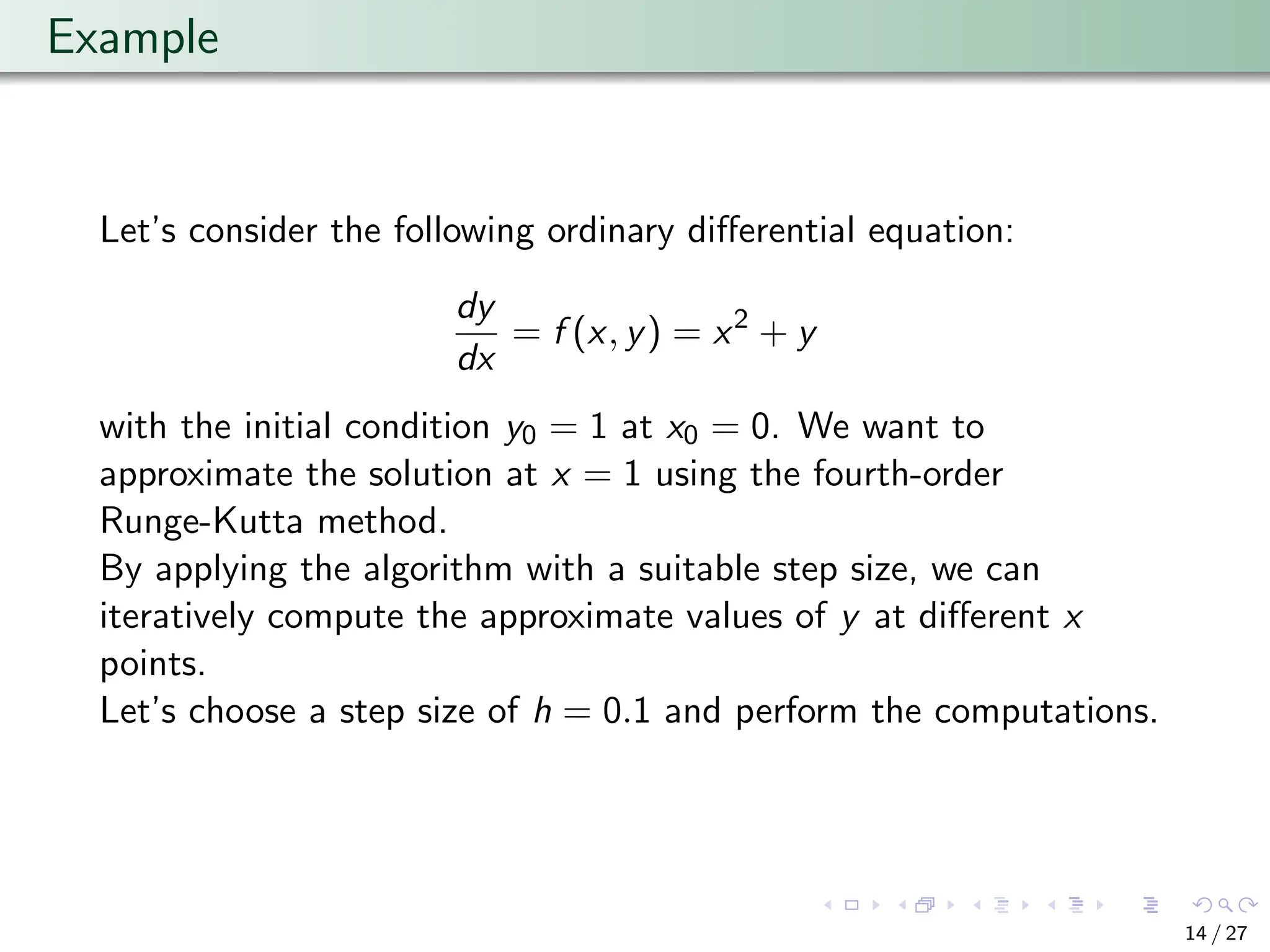 Example
Let’s consider the following ordinary differential equation:
dy
dx
= f (x, y) = x2
+ y
with the initial condition y0 = 1 at x0 = 0. We want to
approximate the solution at x = 1 using the fourth-order
Runge-Kutta method.
By applying the algorithm with a suitable step size, we can
iteratively compute the approximate values of y at different x
points.
Let’s choose a step size of h = 0.1 and perform the computations.
14 / 27
 