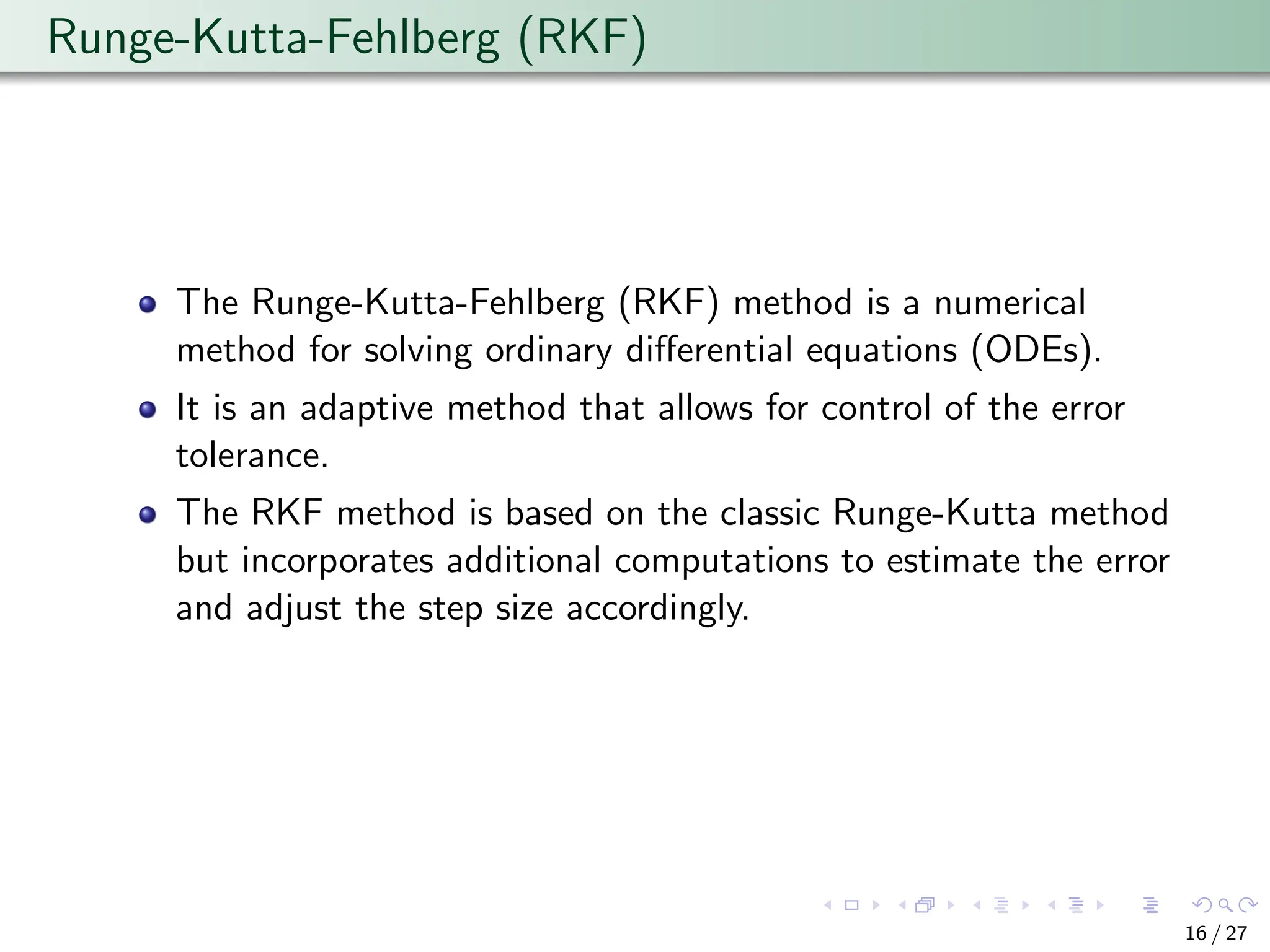Runge-Kutta-Fehlberg (RKF)
The Runge-Kutta-Fehlberg (RKF) method is a numerical
method for solving ordinary differential equations (ODEs).
It is an adaptive method that allows for control of the error
tolerance.
The RKF method is based on the classic Runge-Kutta method
but incorporates additional computations to estimate the error
and adjust the step size accordingly.
16 / 27
 